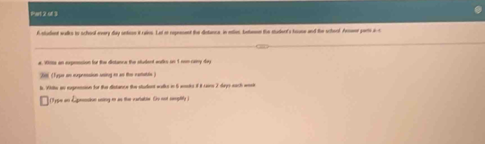 Par 2 413 
A student walks to schiol ervery day untens it rains. Lat re represent the distance, in etles, betemn the student's house and the school. Arnaet parto i-s 
a. Nists an sxpession for the distance the student wntes on 1 ren cary day
Zm (1ype on exprnssion using io so the ratable ) 
t. Wite an exprension for the distance the student walks in 5 waaks if it uains 2 days each wesk 
(type on Epension asing m as the variaible. Do not senplity )