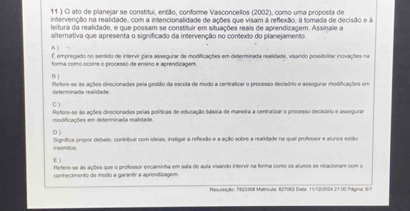 11 ) O ato de planejar se constitui, então, conforme Vasconcellos (2002), como uma proposta de
intervenção na realidade, com a intencionalidade de ações que visam à reflexão, à tomada de decisão e à
leitura da realidade, e que possam se constituir em situações reais de aprendizagem. Assinale a
alternativa que apresenta o significado da intervenção no contexto do planejamento.
A )
É empregado no sentido de intervir para assegurar de modificações em determinada realidade, visando possibilitar inovações na
forma como ocorre o processo de ensino e aprendizagem.
B )
Refere-se às ações direcionadas pela gestão da escola de modo a centralizar o processo decisório e assegurar modificações em
determinada realidade
C )
Refere-se às ações direcionadas pelas políticas de educação básica de maneira a centralizar o processo decisório e assegurar
modificações em determinada realidade.
D )
inseridos. Significa propor debate, contribuir com ideias, instigar a reflexão e a ação sobre a realidade na qual professor e alunos estão
E )
Refere-se às ações que o professor encaminha em sala de aula visando intervir na forma como os alunos se relacionam com o
conhecimento de modo a garantir a aprendizagem.
Requisição: 7823308 Matricula: 827062 Data: 11/12/2024 21:00 Página: 6/7