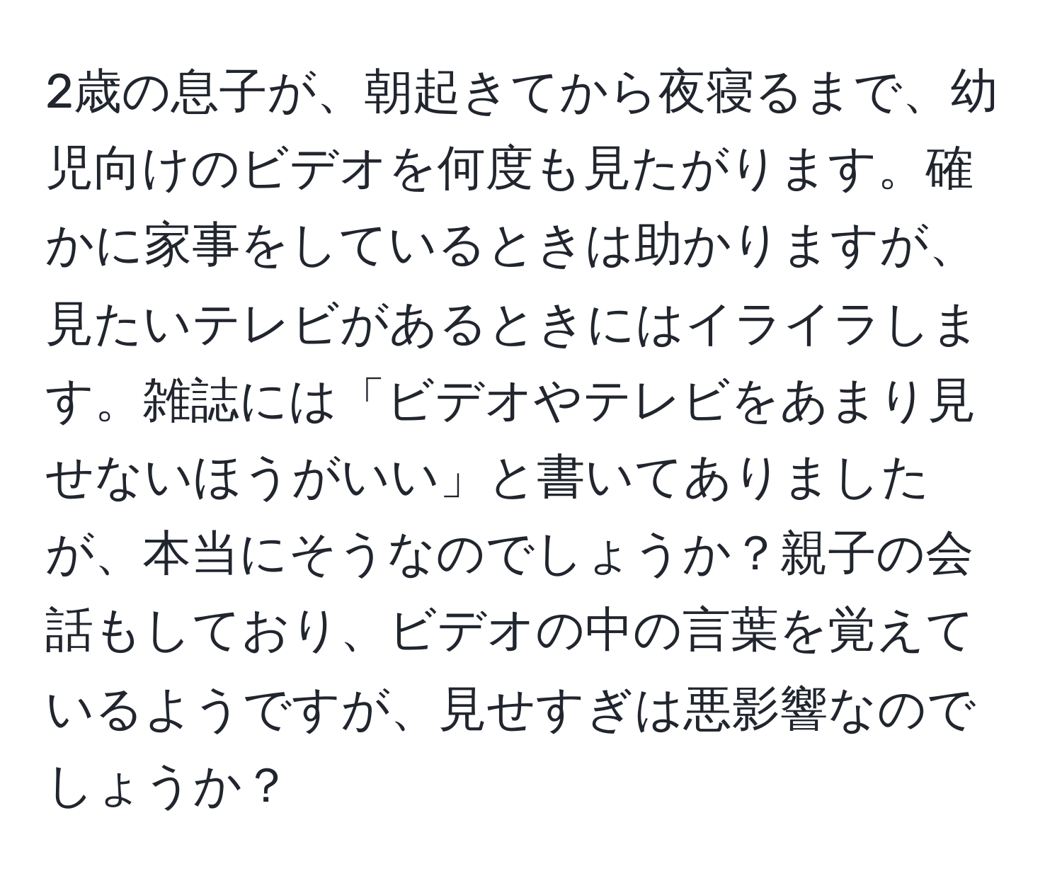 2歳の息子が、朝起きてから夜寝るまで、幼児向けのビデオを何度も見たがります。確かに家事をしているときは助かりますが、見たいテレビがあるときにはイライラします。雑誌には「ビデオやテレビをあまり見せないほうがいい」と書いてありましたが、本当にそうなのでしょうか？親子の会話もしており、ビデオの中の言葉を覚えているようですが、見せすぎは悪影響なのでしょうか？