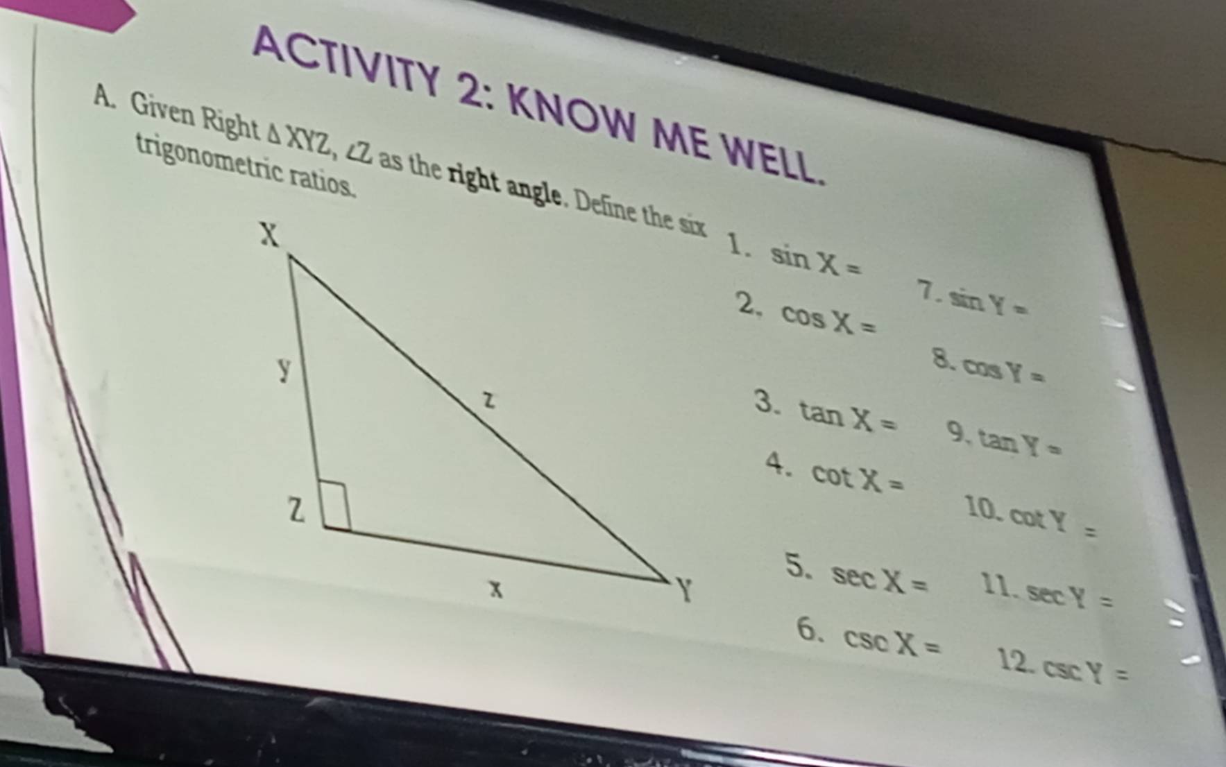 ACTIVITY 2: KNOW ME WELL. 
A. Given Right △ XYZ as the right angle. Define the six 
trigonometric ratios. 
1. sin X= 7. sin Y=
2, cos X=
8. cos Y=
3. tan X= 9. tan Y=
4. cot X=
10. cot Y=
5. sec X=
11. sec Y=
6. csc X= 12. csc Y=