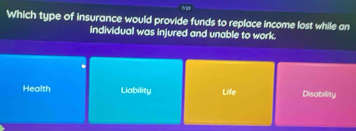 1/20
Which type of insurance would provide funds to replace income lost while an
individual was injured and unable to work.
Health Liability Life Disability