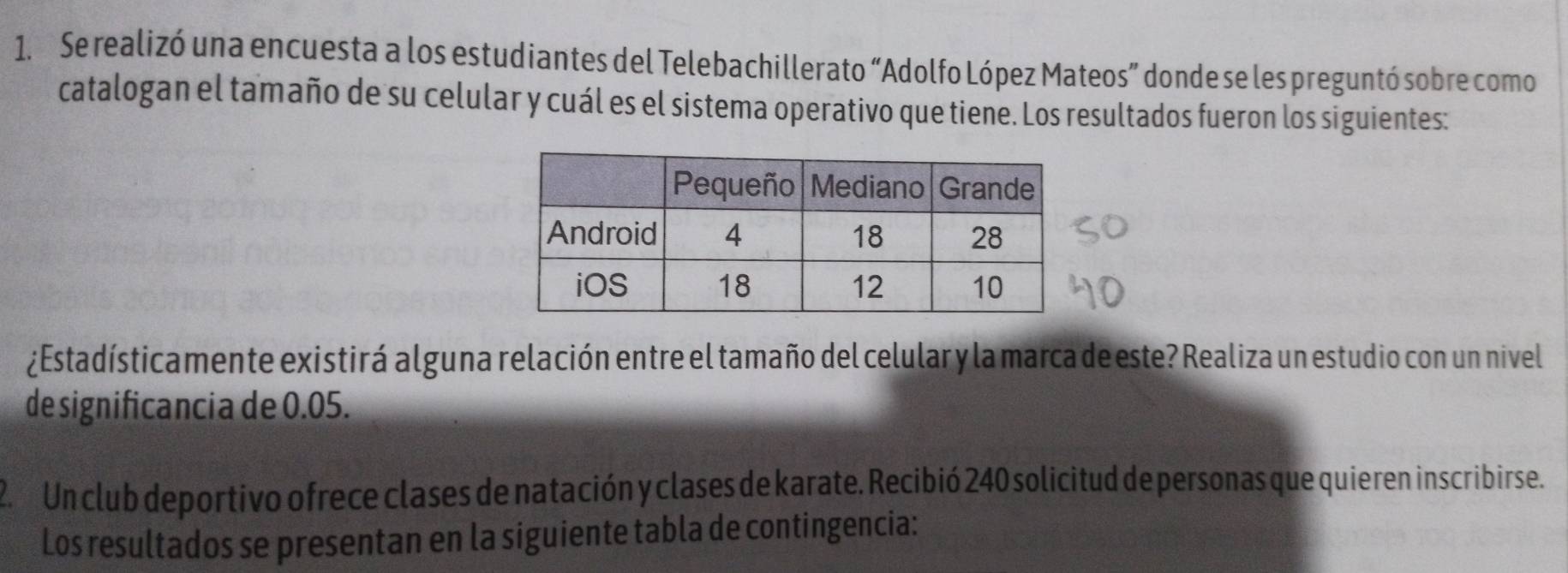 Se realizó una encuesta a los estudiantes del Telebachillerato “Adolfo López Mateos” donde se les preguntó sobre como 
catalogan el tamaño de su celular y cuál es el sistema operativo que tiene. Los resultados fueron los siguientes: 
¿Estadísticamente existirá alguna relación entre el tamaño del celular y la marca de este? Realiza un estudio con un nivel 
de significancia de 0.05. 
2. Un club deportivo ofrece clases de natación y clases de karate. Recibió 240 solicitud de personas que quieren inscribirse. 
Los resultados se presentan en la siguiente tabla de contingencia: