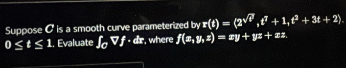 Suppose C is a smooth curve parameterized by r(t)=langle 2^(sqrt(t^7)), t^7+1, t^2+3t+2).
0≤ t≤ 1. Evaluate ∈t _0Vf· dx , where f(x,y,z)=xy+yz+xz.