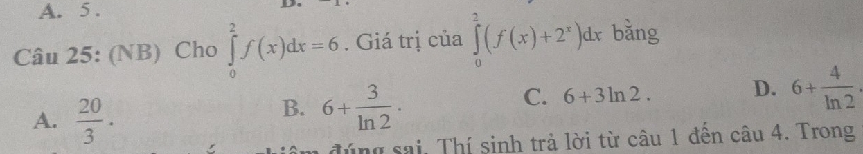 A. 5 .
Câu 25: (NB) Cho ∈tlimits _0^(2f(x)dx=6. Giá trị của ∈tlimits _0^2(f(x)+2^x))dx bǎng
A.  20/3 · 
B. 6+ 3/ln 2 ·
C. 6+3ln 2.
D. 6+ 4/ln 2 . 
1 đ úng sai. Thí sinh trả lời từ câu 1 đền câu 4. Trong