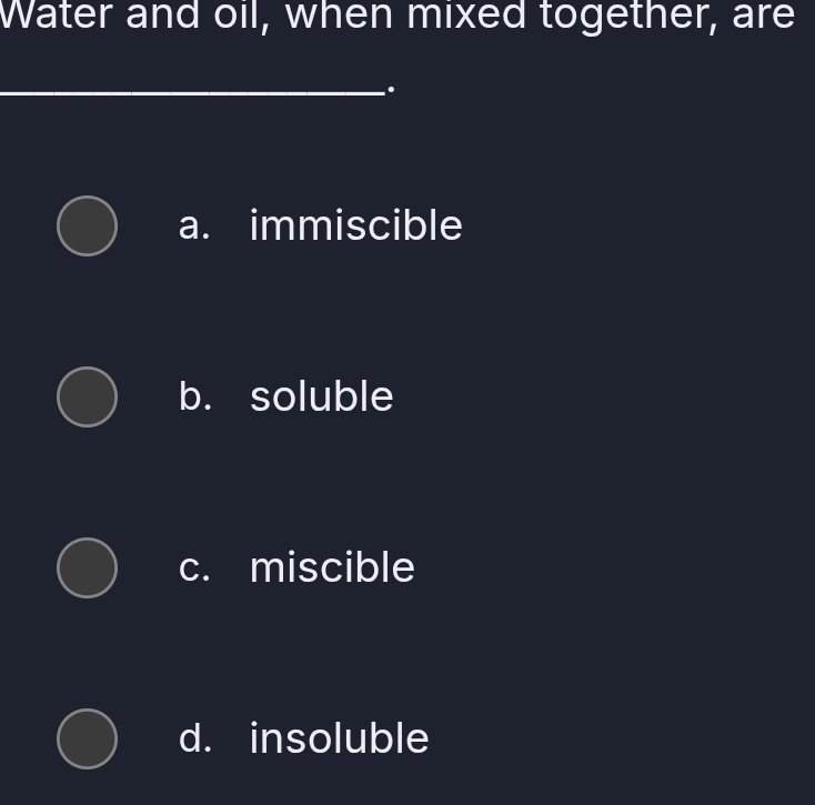 Water and oil, when mixed together, are
_.
a. immiscible
b. soluble
c. miscible
d. insoluble