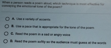 When a person reads a poem aloud, which technique is most effective for
conveying the emotional tone of the poem?
A. Use a variety of accents
B. Use a pace that is appropriate for the tone of the poem
C. Read the poem in a sad or angry voice
D. Read the poem softly so the audience must guess at the words