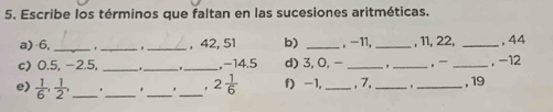 Escribe los términos que faltan en las sucesiones aritméticas. 
a) ·6,_ _. _, 42, 51 b) _ , -11, _, 11, 22, _, 44
c) 0.5, -2.5, __ ._ , -14.5 d) 3, 0, - __, _, -12
e)  1/6 ,  1/2 , ____ 2 1/6  f) -1, _, 7, _" _, 19
*