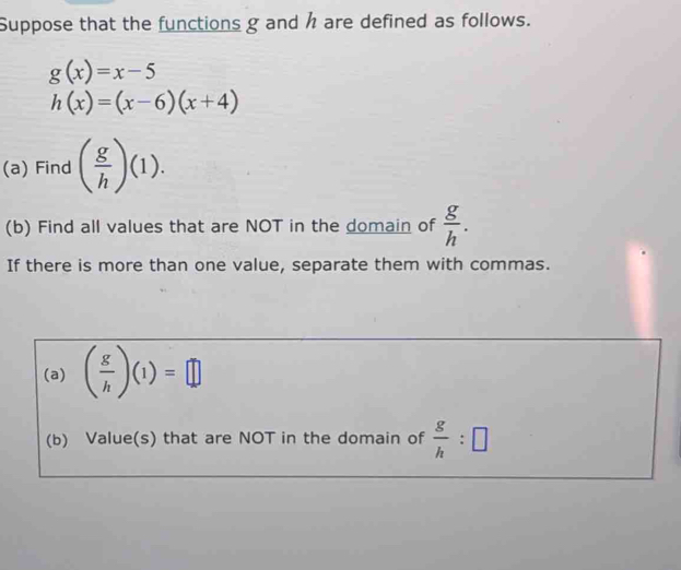 Suppose that the functions g and h are defined as follows.
g(x)=x-5
h(x)=(x-6)(x+4)
(a) Find ( g/h )(1). 
(b) Find all values that are NOT in the domain of  g/h . 
If there is more than one value, separate them with commas. 
(a) ( g/h )(1)=□
(b) Value(s) that are NOT in the domain of  g/h :□