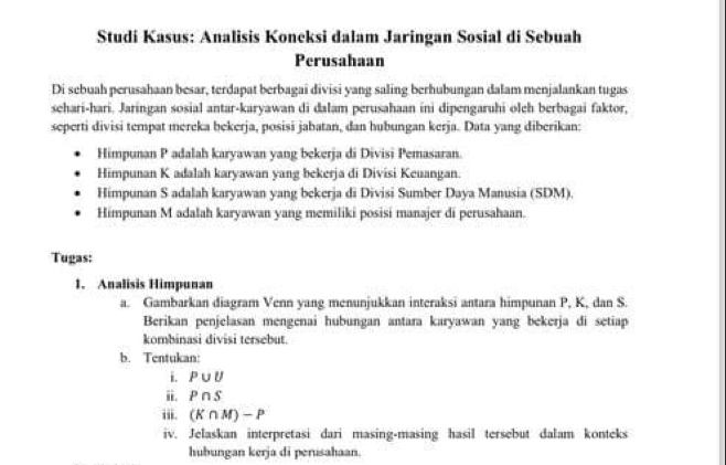 Studi Kasus: Analisis Koneksi dalam Jaringan Sosial di Sebuah 
Perusahaan 
Di sebuah perusahaan besar, terdapat berbagai divisi yang saling berhubungan dalam menjalankan tugas 
sehari-hari. Jaringan sosial antar-karyawan di dalam perusahaan ini dipengaruhi oleh berbagai faktor, 
seperti divisi tempat mereka bekerja, posisi jabatan, dan hubungan kerja. Data yang diberikan: 
Himpunan P adalah karyawan yang bekerja di Divisi Pemasaran. 
Himpunan K adalah karyawan yang bekerja di Divisi Keuangan. 
Himpunan S adalah karyawan yang bekerja di Divisi Sumber Daya Manusia (SDM). 
Himpunan M adalah karyawan yang memiliki posisi manajer di perusahaan. 
Tugas: 
1. Analisis Himpunan 
a. Gambarkan diagram Venn yang menunjukkan interaksi antara himpunan P, K, dan S. 
Berikan penjelasan mengenai hubungan antara karyawan yang bekerja di setiap 
kombinasi divisi tersebut. 
b. Tentukan: 
i. P∪ U
ii. P∩ S
iii. (K∩ M)-P
iv. Jelaskan interpretasi dari masing-masing hasil tersebut dalam konteks 
hubungan kerja di perusahaan.