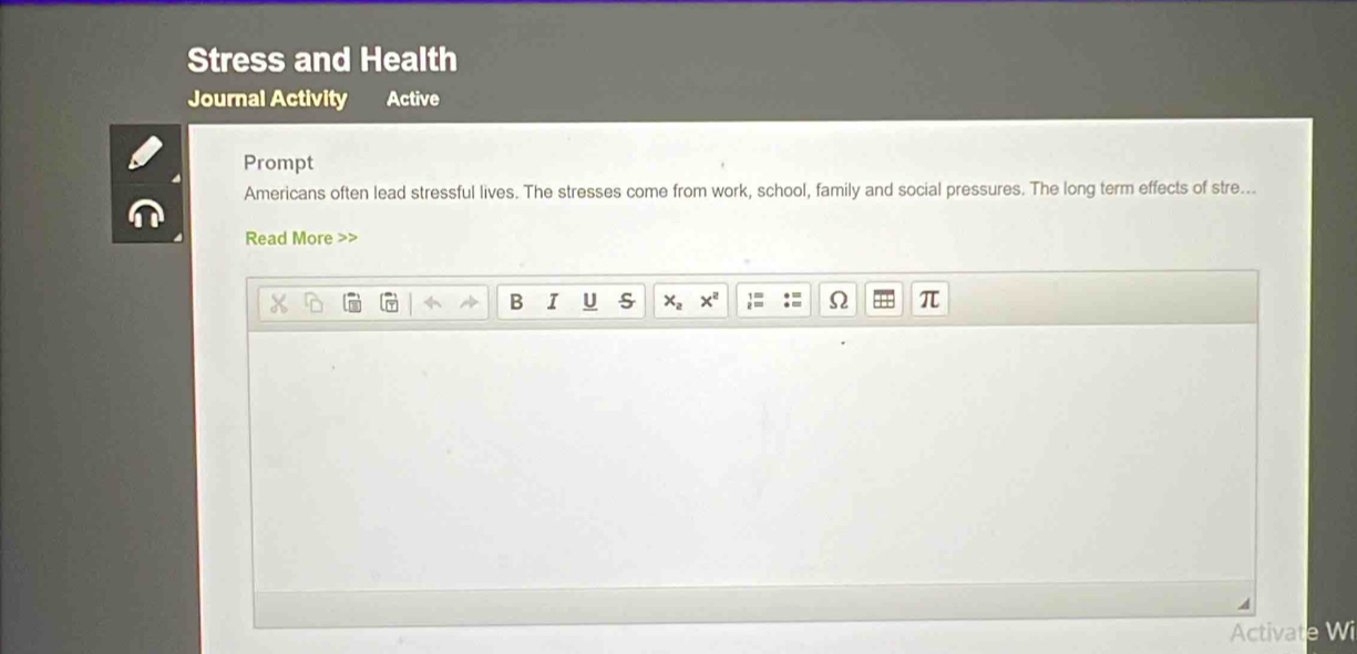 Stress and Health 
Journal Activity Active 
Prompt 
Americans often lead stressful lives. The stresses come from work, school, family and social pressures. The long term effects of stre... 
Read More > 
B I U S x_a x^2 Ω 
Activate Wi