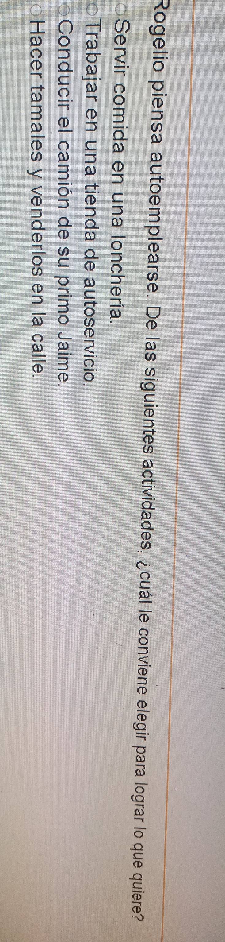 Rogelio piensa autoemplearse. De las siguientes actividades, ¿cuál le conviene elegir para lograr lo que quiere?
Servir comida en una lonchería.
Trabajar en una tienda de autoservicio.
Conducir el camión de su primo Jaime.
Hacer tamales y venderlos en la calle.