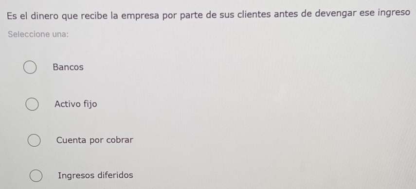 Es el dinero que recibe la empresa por parte de sus clientes antes de devengar ese ingreso
Seleccione una:
Bancos
Activo fijo
Cuenta por cobrar
Ingresos diferidos