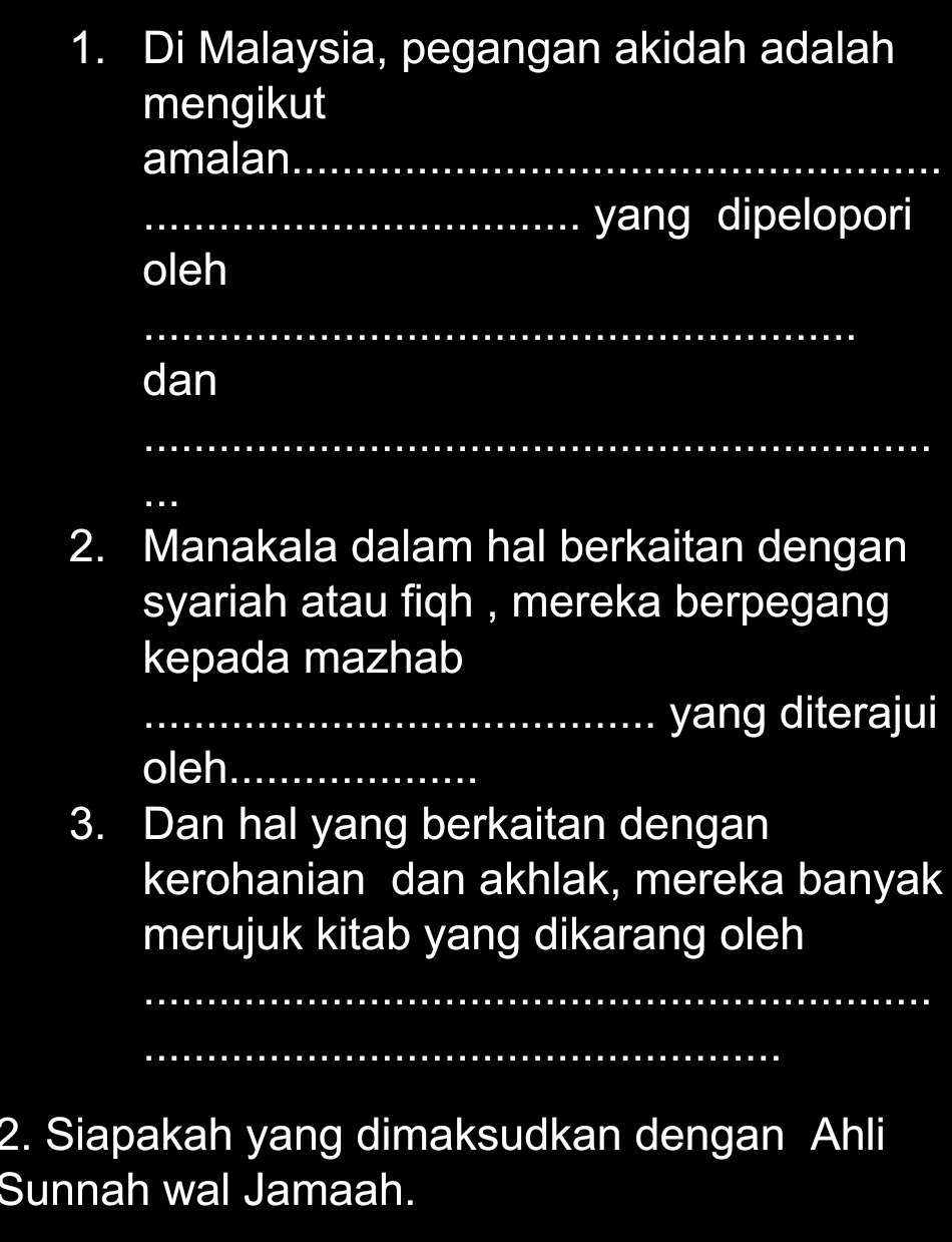 Di Malaysia, pegangan akidah adalah 
mengikut 
amalan_ 
_yang dipelopori 
oleh 
_ 
dan 
_ 
_ 
2. Manakala dalam hal berkaitan dengan 
syariah atau fiqh , mereka berpegang 
kepada mazhab 
_yang diterajui 
oleh_ 
3. Dan hal yang berkaitan dengan 
kerohanian dan akhlak, mereka banyak 
merujuk kitab yang dikarang oleh 
_ 
_ 
2. Siapakah yang dimaksudkan dengan Ahli 
Sunnah wal Jamaah.