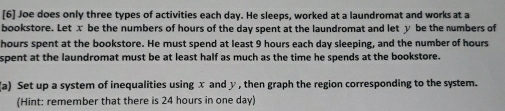 [6] Joe does only three types of activities each day. He sleeps, worked at a laundromat and works at a 
bookstore. Let x be the numbers of hours of the day spent at the laundromat and let y be the numbers of 
hours spent at the bookstore. He must spend at least 9 hours each day sleeping, and the number of hours
spent at the laundromat must be at least half as much as the time he spends at the bookstore. 
(a) Set up a system of inequalities using x and y , then graph the region corresponding to the system. 
(Hint: remember that there is 24 hours in one day)