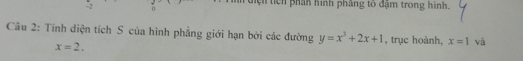 hện tich phân hình phẳng tố đậm trong hình. 
Câu 2: Tính diện tích S của hình phẳng giới hạn bởi các đường y=x^3+2x+1 , trục hoành, x=1 và
x=2.