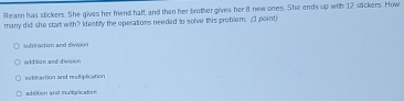 Reann has stickers. She gives her friend half, and then her brother gives her 8 new ones. She ends up with 12 sackers. How
many did she start with? Identify the operations needed to solve this problem. (2 point)
subfraction and division
addition and divoen
subltattion and mltiplication
addition and multalcaten