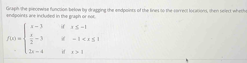 Graph the piecewise function below by dragging the endpoints of the lines to the correct locations, then select whethe 
endpoints are included in the graph or not.
x≤ -1
f(x)=beginarrayl x-3ifx≤ -1  x/2 -3if-1 1endarray.