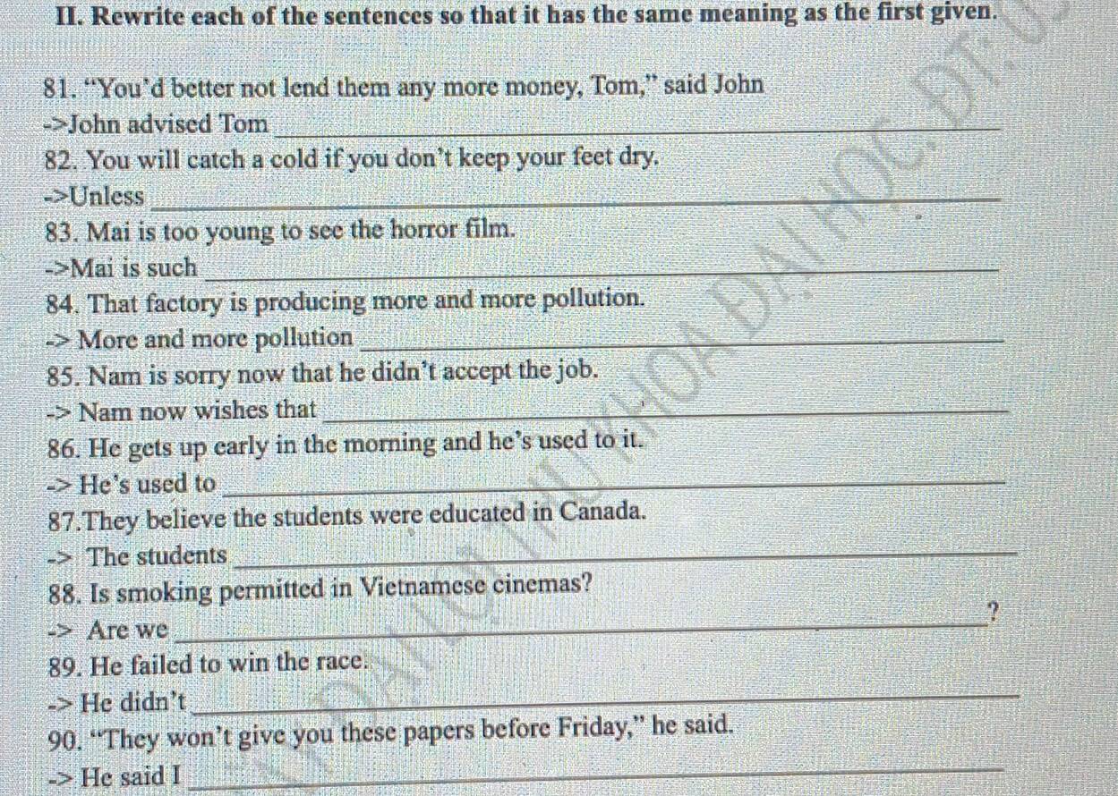 Rewrite each of the sentences so that it has the same meaning as the first given. 
81. “You’d better not lend them any more money, Tom,” said John 
->John advised Tom_ 
82. You will catch a cold if you don’t keep your feet dry. 
->Unless_ 
83. Mai is too young to see the horror film. 
->Mai is such_ 
84. That factory is producing more and more pollution. 
-> More and more pollution_ 
85. Nam is sorry now that he didn’t accept the job. 
-> Nam now wishes that_ 
86. He gets up early in the morning and he’s used to it. 
-> He’s used to_ 
87.They believe the students were educated in Canada. 
The students_ 
88. Is smoking permitted in Vietnamese cinemas? 
? 
Are we 
_ 
89. He failed to win the race. 
-> He didn’t 
_ 
_ 
90. “They won’t give you these papers before Friday,” he said. 
-> He said I