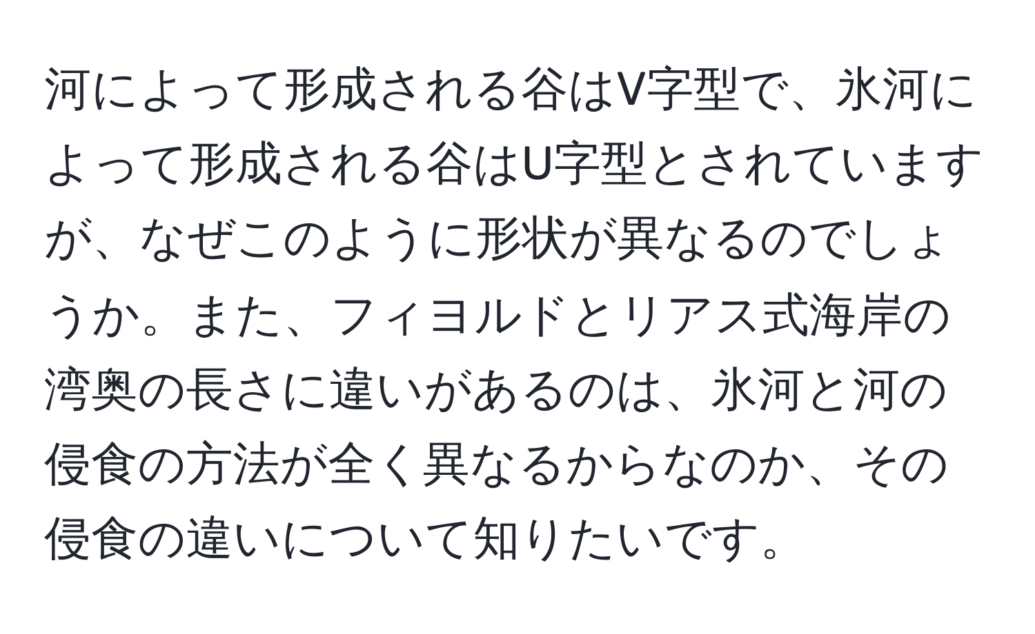 河によって形成される谷はV字型で、氷河によって形成される谷はU字型とされていますが、なぜこのように形状が異なるのでしょうか。また、フィヨルドとリアス式海岸の湾奥の長さに違いがあるのは、氷河と河の侵食の方法が全く異なるからなのか、その侵食の違いについて知りたいです。