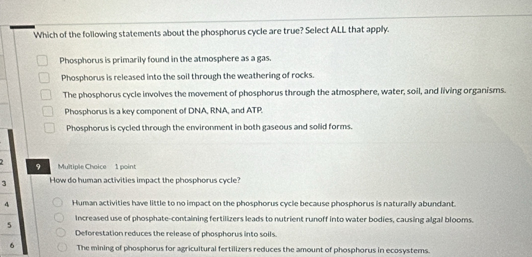 Which of the following statements about the phosphorus cycle are true? Select ALL that apply.
Phosphorus is primarily found in the atmosphere as a gas.
Phosphorus is released into the soil through the weathering of rocks.
The phosphorus cycle involves the movement of phosphorus through the atmosphere, water, soil, and living organisms.
Phosphorus is a key component of DNA, RNA, and ATP.
Phosphorus is cycled through the environment in both gaseous and solid forms.
2 9 Multiple Choice 1 point
3 How do human activities impact the phosphorus cycle?
4 Human activities have little to no impact on the phosphorus cycle because phosphorus is naturally abundant.
Increased use of phosphate-containing fertilizers leads to nutrient runoff into water bodies, causing algal blooms.
5
Deforestation reduces the release of phosphorus into soils.
6
The mining of phosphorus for agricultural fertilizers reduces the amount of phosphorus in ecosystems.