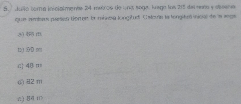 Julio toma inicialmente 24 metros de una soga, luego los 2/5 del resto y observa
que ambas partes tienen la misma longitud. Calcule la longitud inicial de la soga
a) 68 m
b) 90 m
c) 48 m
d) 82 m
e) 84 m