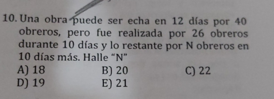 Una obra puede ser echa en 12 días por 40
obreros, pero fue realizada por 26 obreros
durante 10 días y lo restante por N obreros en
10 días más. Halle “ N ”
A) 18 B) 20 C) 22
D) 19 E) 21