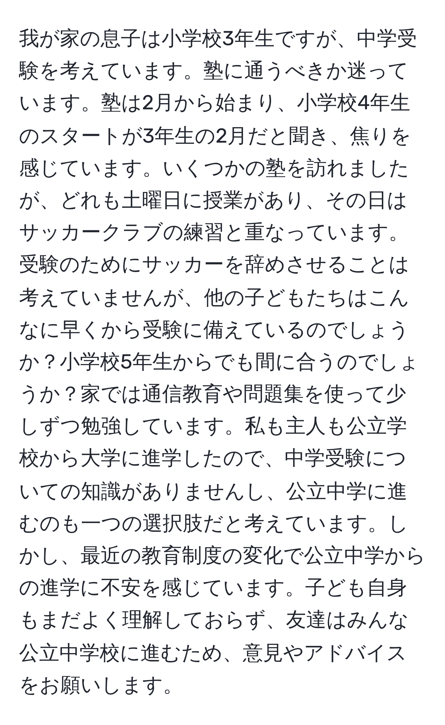 我が家の息子は小学校3年生ですが、中学受験を考えています。塾に通うべきか迷っています。塾は2月から始まり、小学校4年生のスタートが3年生の2月だと聞き、焦りを感じています。いくつかの塾を訪れましたが、どれも土曜日に授業があり、その日はサッカークラブの練習と重なっています。受験のためにサッカーを辞めさせることは考えていませんが、他の子どもたちはこんなに早くから受験に備えているのでしょうか？小学校5年生からでも間に合うのでしょうか？家では通信教育や問題集を使って少しずつ勉強しています。私も主人も公立学校から大学に進学したので、中学受験についての知識がありませんし、公立中学に進むのも一つの選択肢だと考えています。しかし、最近の教育制度の変化で公立中学からの進学に不安を感じています。子ども自身もまだよく理解しておらず、友達はみんな公立中学校に進むため、意見やアドバイスをお願いします。