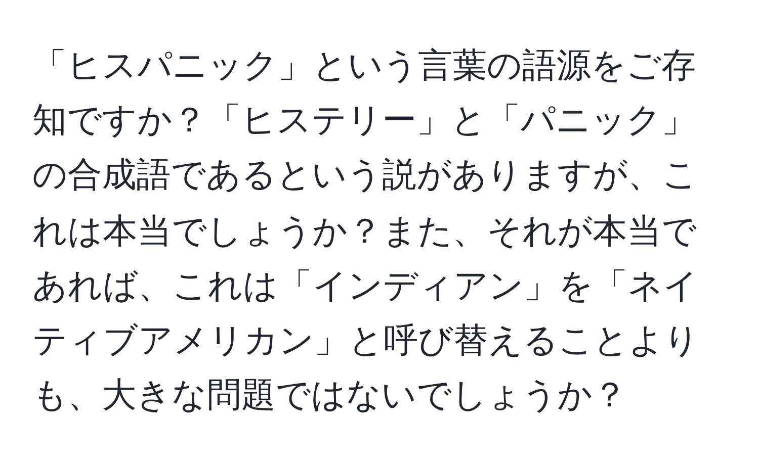 「ヒスパニック」という言葉の語源をご存知ですか？「ヒステリー」と「パニック」の合成語であるという説がありますが、これは本当でしょうか？また、それが本当であれば、これは「インディアン」を「ネイティブアメリカン」と呼び替えることよりも、大きな問題ではないでしょうか？