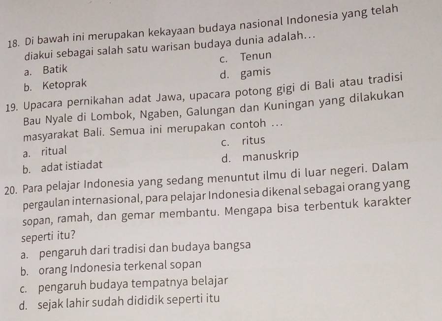 Di bawah ini merupakan kekayaan budaya nasional Indonesia yang telah
diakui sebagai salah satu warisan budaya dunia adalah...
a. Batik c. Tenun
b. Ketoprak d. gamis
19. Upacara pernikahan adat Jawa, upacara potong gigi di Bali atau tradisi
Bau Nyale di Lombok, Ngaben, Galungan dan Kuningan yang dilakukan
masyarakat Bali. Semua ini merupakan contoh ...
a. ritual c. ritus
b. adat istiadat d. manuskrip
20. Para pelajar Indonesia yang sedang menuntut ilmu di luar negeri. Dalam
pergaulan internasional, para pelajar Indonesia dikenal sebagai orang yang
sopan, ramah, dan gemar membantu. Mengapa bisa terbentuk karakter
seperti itu?
a. pengaruh dari tradisi dan budaya bangsa
b. orang Indonesia terkenal sopan
c. pengaruh budaya tempatnya belajar
d. sejak lahir sudah dididik seperti itu