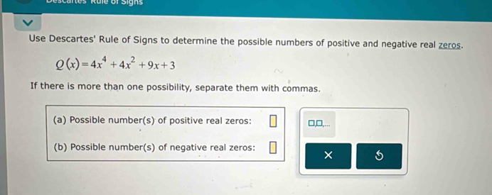 cartes Rule of Sign 
Use Descartes' Rule of Signs to determine the possible numbers of positive and negative real zeros.
Q(x)=4x^4+4x^2+9x+3
If there is more than one possibility, separate them with commas. 
(a) Possible number(s) of positive real zeros: □,□,….. 
(b) Possible number(s) of negative real zeros: 
× 5