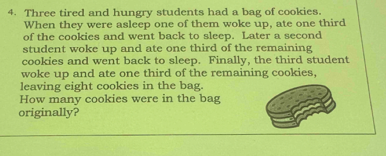 Three tired and hungry students had a bag of cookies. 
When they were asleep one of them woke up, ate one third 
of the cookies and went back to sleep. Later a second 
student woke up and ate one third of the remaining 
cookies and went back to sleep. Finally, the third student 
woke up and ate one third of the remaining cookies, 
leaving eight cookies in the bag. 
How many cookies were in the bag 
originally?