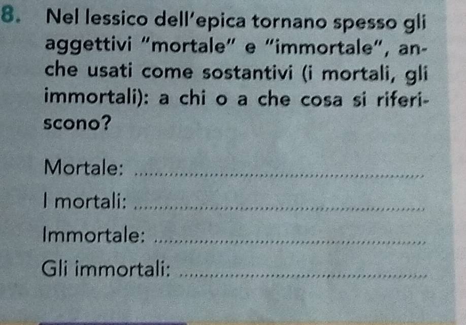 Nel lessico dell’epica tornano spesso gli 
aggettivi “mortale” e “immortale”, an- 
che usati come sostantivi (i mortali, gli 
immortali): a chi o a che cosa si riferi- 
scono? 
Mortale:_ 
I mortali:_ 
Immortale:_ 
Gli immortali:_