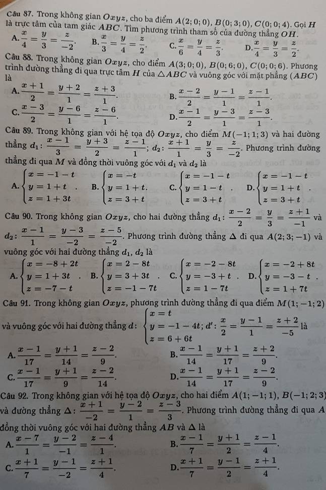 Trong không gian Oæyz, cho ba điểm A(2;0;0),B(0;3;0),C(0;0;4)
là trực tâm của tam giác ABC. Tìm phương trình tham số của đường thẳng OH. .  Gọi H
A.  x/4 = y/3 = z/-2 . B.  x/3 = y/4 = z/2 . C.  x/6 = y/4 = z/3 . D.  x/4 = y/3 = z/2 .
Câu 88. Trong không gian Oxyz, cho điểm A(3;0;0),B(0;6;0),C(0;0;6). Phương
trình dường thẳng đi qua trực tâm H của △ ABC và vuông góc với mặt phẳng (ABC)
là
A.  (x+1)/2 = (y+2)/1 = (z+3)/1 . B.  (x-2)/2 = (y-1)/1 = (z-1)/1 .
C.  (x-3)/2 = (y-6)/1 = (z-6)/1 . D.  (x-1)/2 = (y-3)/1 = (z-3)/1 .
Câu 89. Trong không gian với hệ tọa độ Oxyz, cho điểm M(-1;1;3) và hai đường
thẳng d_1: (x-1)/3 = (y+3)/2 = (z-1)/1 ;d_2: (x+1)/1 = y/3 = z/-2 . Phương trình đường
thẳng đi qua M và đồng thời vuông góc với d_1 và d_2la
A. beginarrayl x=-1-t y=1+t z=1+3tendarray. B. beginarrayl x=-t y=1+t. z=3+tendarray. C. beginarrayl x=-1-t y=1-t z=3+tendarray. D. beginarrayl x=-1-t y=1+t z=3+tendarray. .
Câu 90. Trong không gian Oxyz, cho hai đường thẳng d_1: (x-2)/2 = y/3 = (z+1)/-1  và
d_2: (x-1)/1 = (y-3)/-2 = (z-5)/-2 . Phương trình đường thẳng △ di qua A(2;3;-1) và
vuông góc với hai đường thẳng d_1,d_2 là
A. beginarrayl x=-8+2t y=1+3t z=-7-tendarray. B. beginarrayl x=2-8t y=3+3t z=-1-7tendarray. C. beginarrayl x=-2-8t y=-3+t. z=1-7tendarray. D. beginarrayl x=-2+8t y=-3-t. z=1+7tendarray.
Câu 91. Trong không gian Oxyz, phương trình dường thẳng đi qua điểm M(1;-1;2)
và vuông góc với hai đường thẳng đ : beginarrayl x=t y=-1-4t;d': x/2 = (y-1)/1 = (z+2)/-5 la z=6+6tendarray.
A.  (x-1)/17 = (y+1)/14 = (z-2)/9 . B.  (x-1)/14 = (y+1)/17 = (z+2)/9 .
C.  (x-1)/17 = (y+1)/9 = (z-2)/14 . D.  (x-1)/14 = (y+1)/17 = (z-2)/9 .
Câu 92. Trong không gian với hệ tọa độ O∞yz, cho hai điểm A(1;-1;1),B(-1;2;3)
và đường thẳng △:  (x+1)/-2 = (y-2)/1 = (z-3)/3 . Phương trình đường thẳng đi qua A
đồng thời vuông góc với hai đường thẳng AB và △ Idot a
A  (x-7)/1 = (y-2)/-1 = (z-4)/1 . B.  (x-1)/7 = (y+1)/2 = (z-1)/4 .
C.  (x+1)/7 = (y-1)/-2 = (z+1)/4 .  (x+1)/7 = (y-1)/2 = (z+1)/4 .
D.