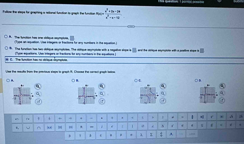 This question: 1 point(s) possible Submi
Follow the steps for graphing a rational function to graph the function R(x)= (x^2+2x-24)/x^2-x-12 .
A. The function has one oblique asymptote, 1
(Type an equation. Use integers or fractions for any numbers in the equation.)
B. The function has two oblique asymptotes. The oblique asymptote with a negative slope is □ , and the oblique asymptote with a positive slope is 
(Type equations. Use integers or fractions for any numbers in the equations.)
C. The function has no oblique ssymptote.
Use the results from the previous steps to graph R. Choose the correct graph below.
A.
B.
C.
D.
^y
B
C 6 + - + x < > 2 : r [#] √i
1. U (0,9) ==] |: :| π ∞ e ^ e ς z C α
β γ δ ε θ μ σ λ Σ ,a. Las