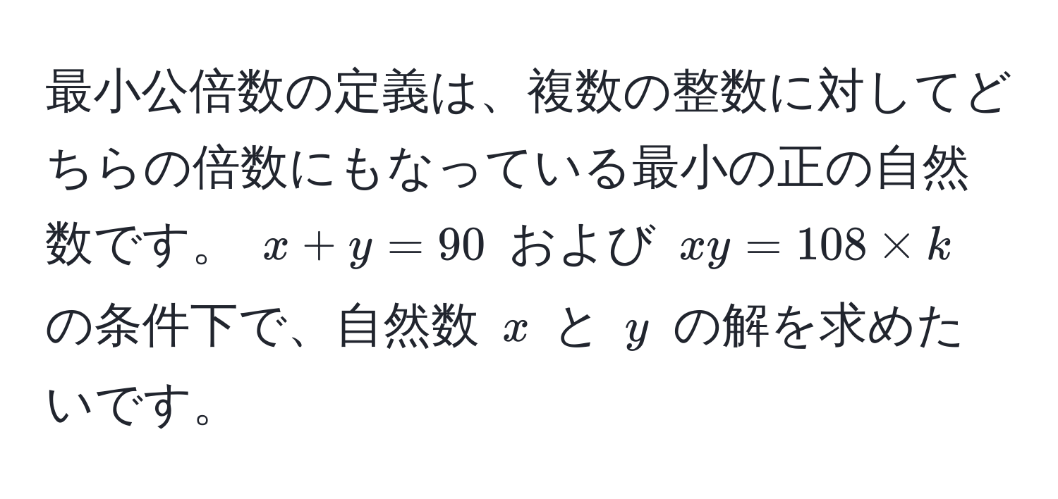 最小公倍数の定義は、複数の整数に対してどちらの倍数にもなっている最小の正の自然数です。 $x+y=90$ および $xy=108 * k$ の条件下で、自然数 $x$ と $y$ の解を求めたいです。