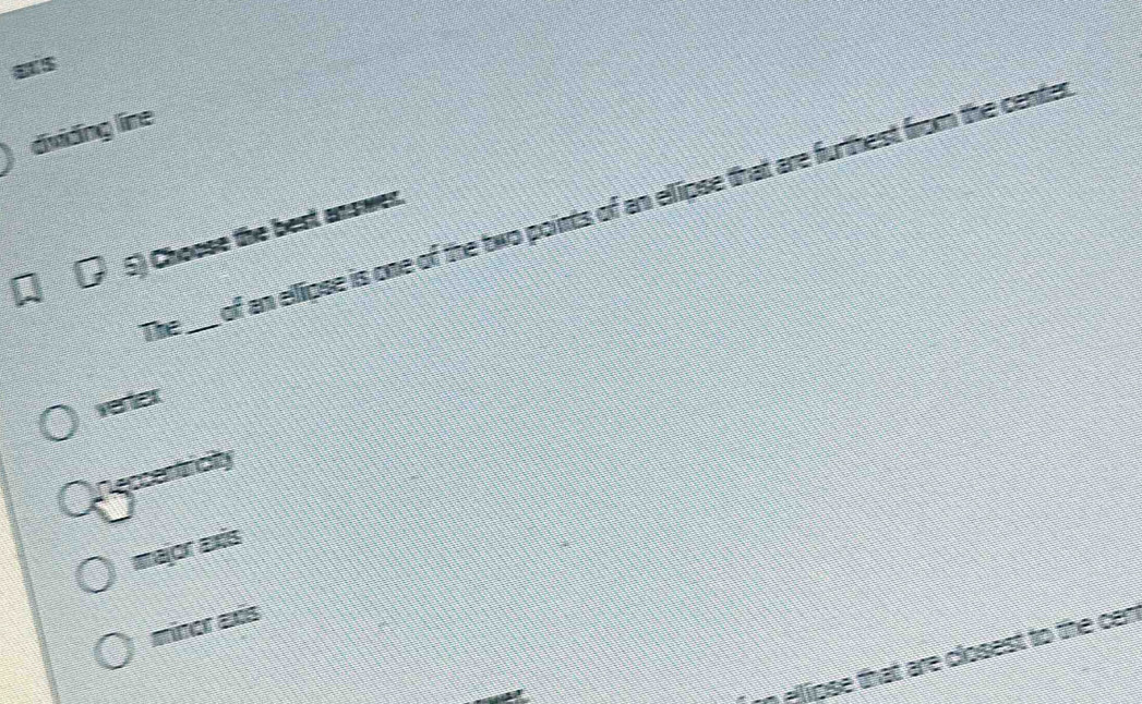 as
dividng line
of an ellipse is one of the two points of an ellipse that are furthest from the cente
5) Choose the best answer.
The_
verter
eccentricity
major axis
minor axis
m Aipse that are closest to the cen