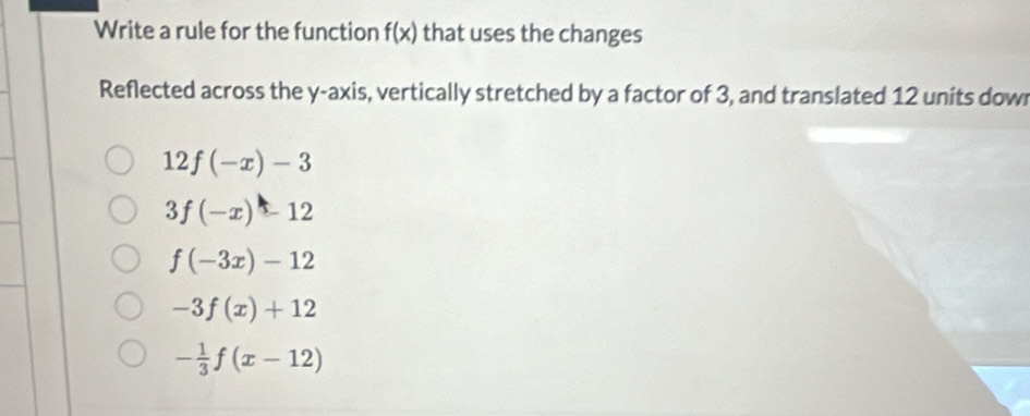 Write a rule for the function f(x) that uses the changes
Reflected across the y-axis, vertically stretched by a factor of 3, and translated 12 units dow
12f(-x)-3
3f(-x)-12
f(-3x)-12
-3f(x)+12
- 1/3 f(x-12)