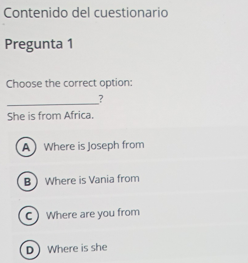 Contenido del cuestionario
Pregunta 1
Choose the correct option:
_
?
She is from Africa.
AWhere is Joseph from
B Where is Vania from
C Where are you from
DWhere is she