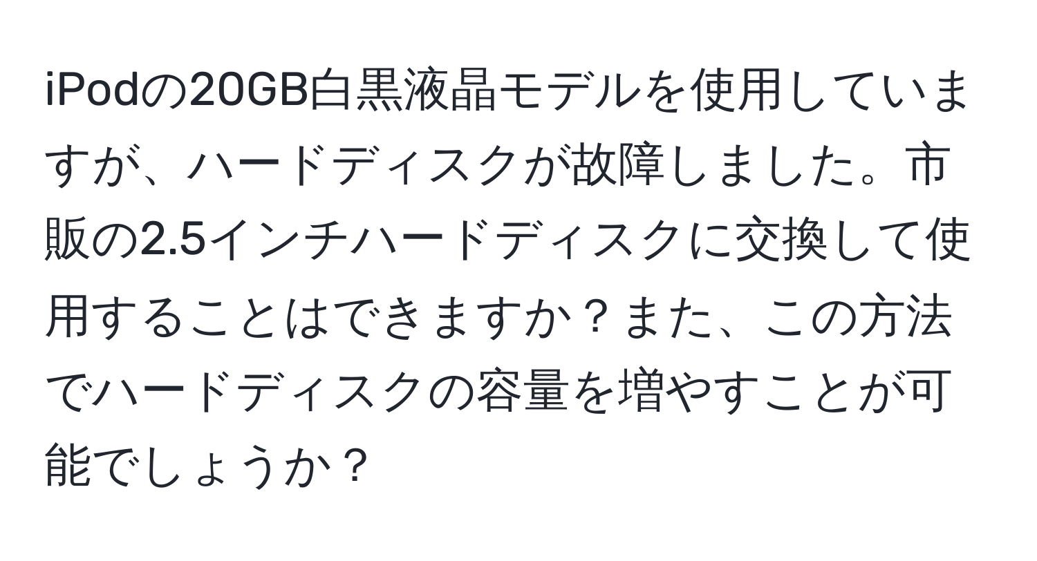 iPodの20GB白黒液晶モデルを使用していますが、ハードディスクが故障しました。市販の2.5インチハードディスクに交換して使用することはできますか？また、この方法でハードディスクの容量を増やすことが可能でしょうか？