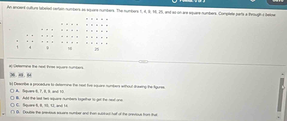 An ancient culture labeled certain numbers as square numbers. The numbers 1, 4, 9, 16, 25, and so on are square numbers. Complete parts a through c below
a) Determine the next three square numbers.
36 49 64
b) Describe a procedure to determine the next five square numbers without drawing the figures.
A. Square 6, 7, 8, 9, and 10.
B. Add the last two square numbers together to get the next one
C. Square 6, 8, 10, 12, and 14
D. Double the previous square number and then subtract half of the previous from that