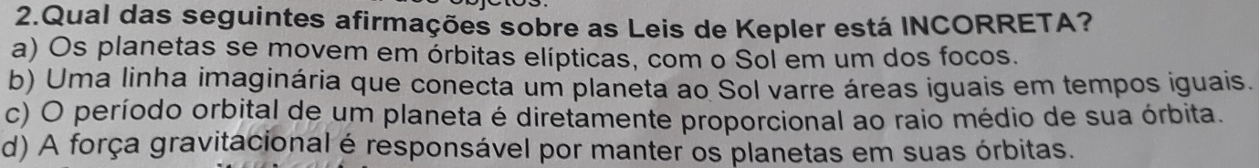 Qual das seguintes afirmações sobre as Leis de Kepler está INCORRETA?
a) Os planetas se movem em órbitas elípticas, com o Sol em um dos focos.
b) Uma linha imaginária que conecta um planeta ao Sol varre áreas iguais em tempos iguais.
c) O período orbital de um planeta é diretamente proporcional ao raio médio de sua órbita.
d) A força gravitacional é responsável por manter os planetas em suas órbitas.