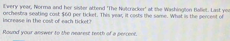 Every year, Norma and her sister attend 'The Nutcracker' at the Washington Ballet. Last yea 
orchestra seating cost $60 per ticket. This year, it costs the same. What is the percent of 
increase in the cost of each ticket? 
Round your answer to the nearest tenth of a percent.