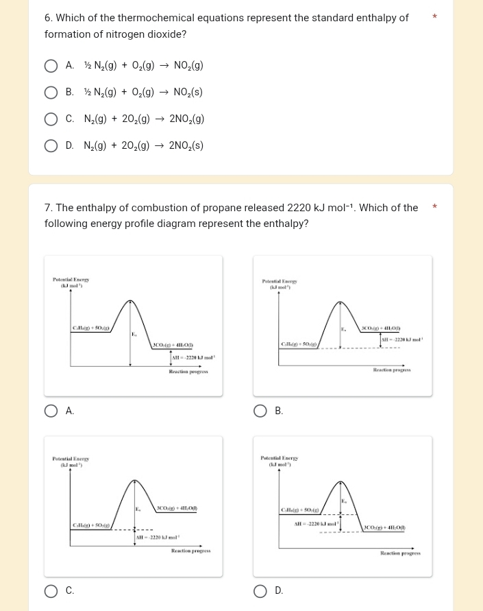 Which of the thermochemical equations represent the standard enthalpy of
formation of nitrogen dioxide?
A. 1/2N_2(g)+O_2(g)to NO_2(g)
B. 1/2N_2(g)+O_2(g)to NO_2(s)
C. N_2(g)+2O_2(g)to 2NO_2(g)
D. N_2(g)+2O_2(g)to 2NO_2(s)
7. The enthalpy of combustion of propane released 2220kJmol^(-1). Which of the
following energy profile diagram represent the enthalpy?
Potemtial Energy (k,J mol ¹) Potential Emergy (kJ mol")
C. H_2(g)+5O_2(g) 3CO:(g) + 4H:O(l)
E。
E
M=-2220
3CO_3(g)+48LO(l)
C. H_6(g)+5O_2(g)
M=-2220kJmol^1
Reaction peogress Reaction progress
A.
B.
Potential Ener
Potential Energy (kJ mol ²) (kJ mol ²)
E,
E, 3CO;(g) + 4H₂O(I)
C. H_6(g)+5O_2(g)
C. H_n(g)+5O_n(g)
M=-2220kJe-4
3CO_3(g)+4H_2O(l)
M=2220kJmol^(-1)
Reaction progress Reaction progress
C.
D.