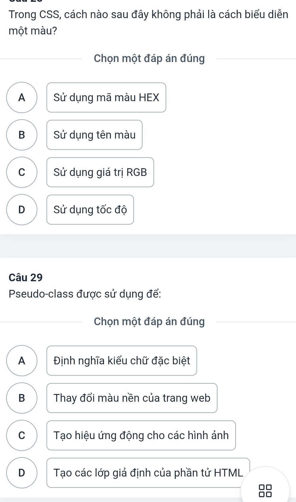 Trong CSS, cách nào sau đây không phải là cách biểu diễn
một màu?
Chọn một đáp án đúng
A Sử dụng mã màu HEX
B Sử dụng tên màu
C Sử dụng giá trị RGB
D Sử dụng tốc độ
Câu 29
Pseudo-class được sử dụng để:
Chọn một đáp án đúng
A Định nghĩa kiểu chữ đặc biệt
B Thay đổi màu nền của trang web
C Tạo hiệu ứng động cho các hình ảnh
D Tạo các lớp giả định của phần tử HTML