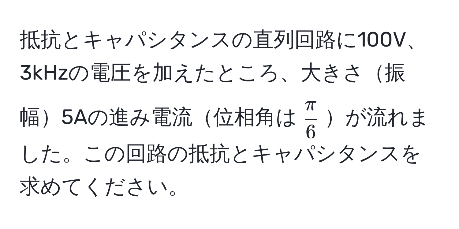 抵抗とキャパシタンスの直列回路に100V、3kHzの電圧を加えたところ、大きさ振幅5Aの進み電流位相角は$ π/6 $が流れました。この回路の抵抗とキャパシタンスを求めてください。