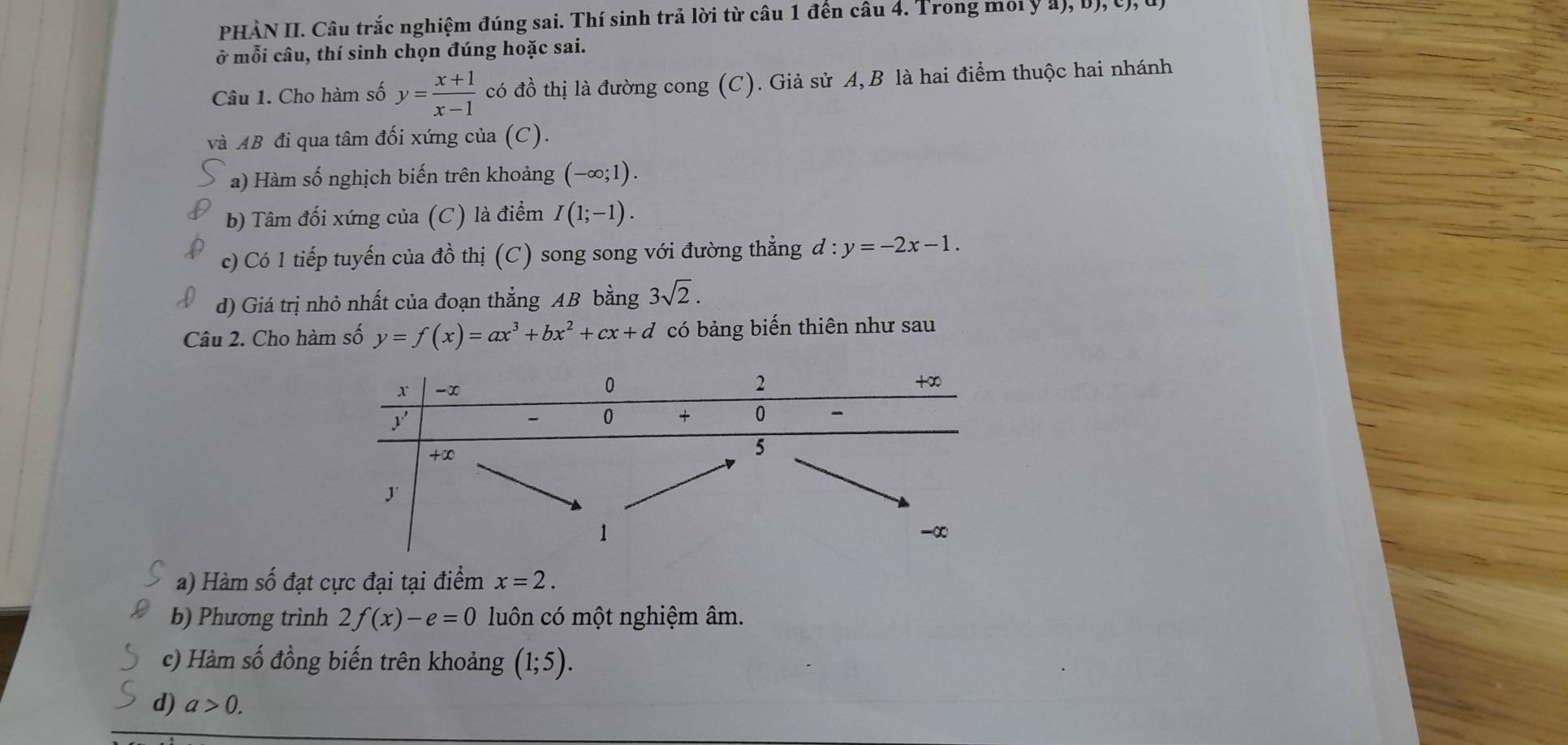 PHÀN II. Câu trắc nghiệm đúng sai. Thí sinh trả lời từ câu 1 đến câu 4. Trong moi ý ả), b), U), 
ở mỗi câu, thí sinh chọn đúng hoặc sai. 
Câu 1. Cho hàm số y= (x+1)/x-1  có đồ thị là đường cong (C). Giả sử A, B là hai điểm thuộc hai nhánh 
và AB đi qua tâm đối xứng của (C). 
a) Hàm số nghịch biến trên khoảng (-∈fty ;1). 
b) Tâm đối xứng của (C) là điểm I(1;-1). 
c) Có 1 tiếp tuyến của đồ thị (C) song song với đường thẳng d:y=-2x-1. 
d) Giá trị nhỏ nhất của đoạn thẳng AB bằng 3sqrt(2). 
Câu 2. Cho hàm số y=f(x)=ax^3+bx^2+cx+d có bảng biến thiên như sau 
a) Hàm số đạt cực đại tại điểm x=2. 
b) Phương trình 2f(x)-e=0 luôn có một nghiệm âm. 
c) Hàm số đồng biến trên khoảng (1;5). 
d) a>0.