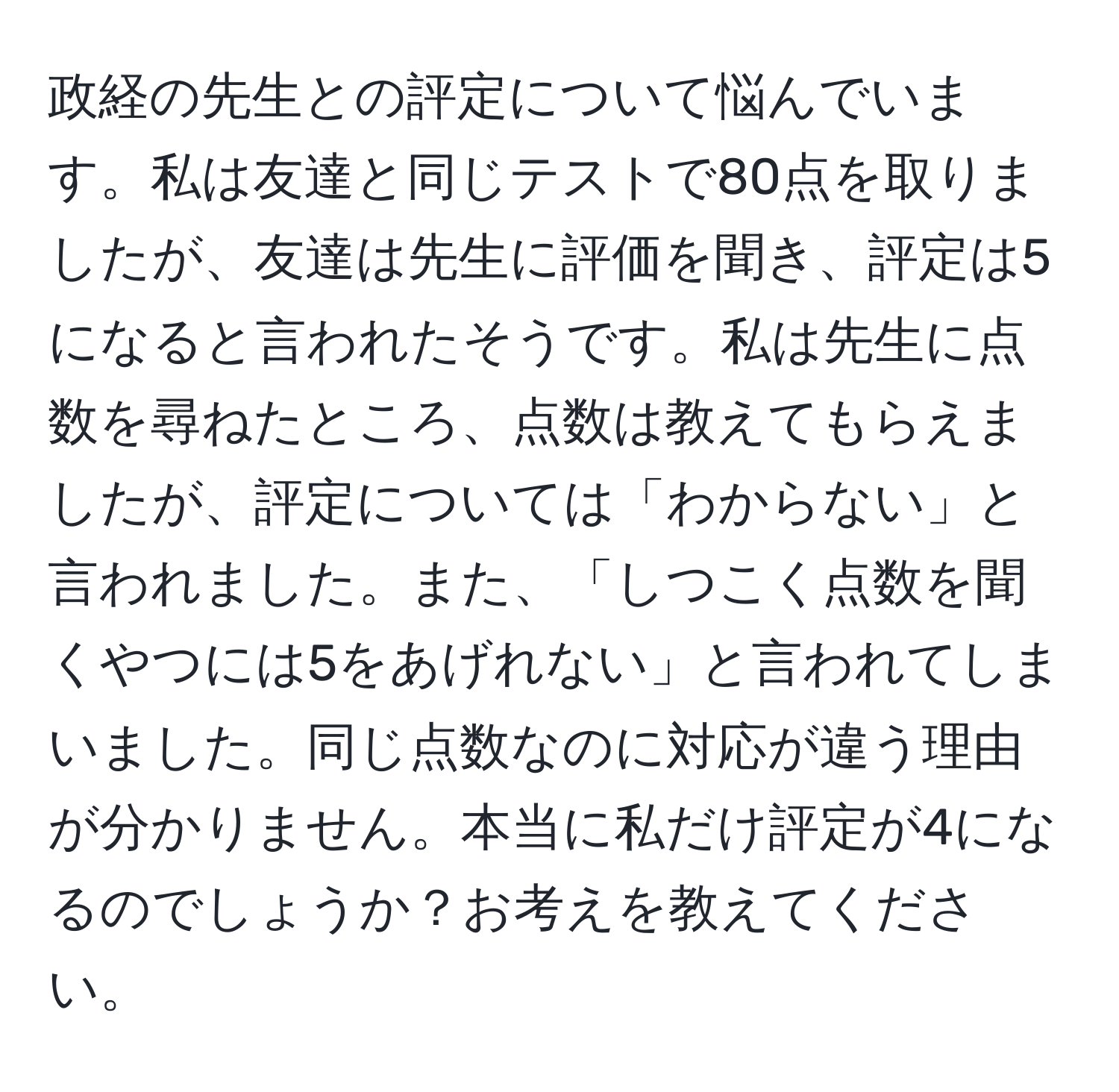 政経の先生との評定について悩んでいます。私は友達と同じテストで80点を取りましたが、友達は先生に評価を聞き、評定は5になると言われたそうです。私は先生に点数を尋ねたところ、点数は教えてもらえましたが、評定については「わからない」と言われました。また、「しつこく点数を聞くやつには5をあげれない」と言われてしまいました。同じ点数なのに対応が違う理由が分かりません。本当に私だけ評定が4になるのでしょうか？お考えを教えてください。