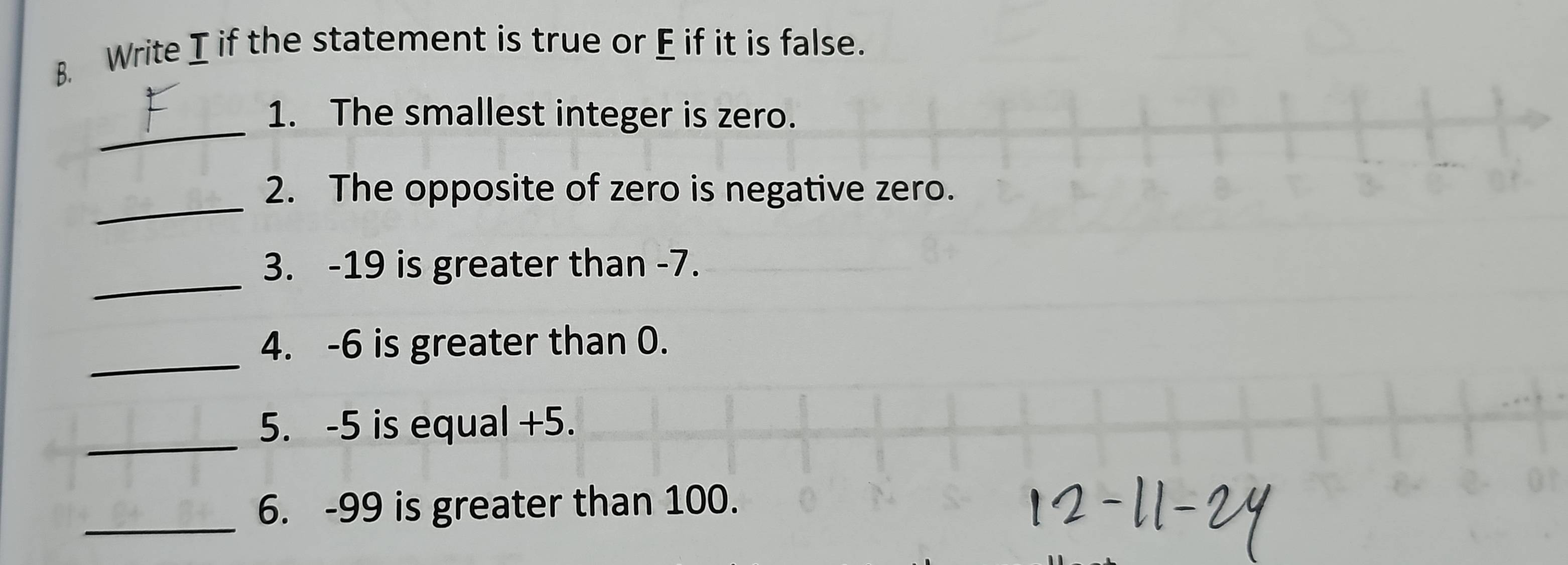 Write I if the statement is true or E if it is false. 
_ 
1. The smallest integer is zero. 
_ 
2. The opposite of zero is negative zero. 
_ 
3. -19 is greater than -7. 
_ 
4. -6 is greater than 0. 
_ 
5. -5 is equal +5. 
_ 
6. -99 is greater than 100.