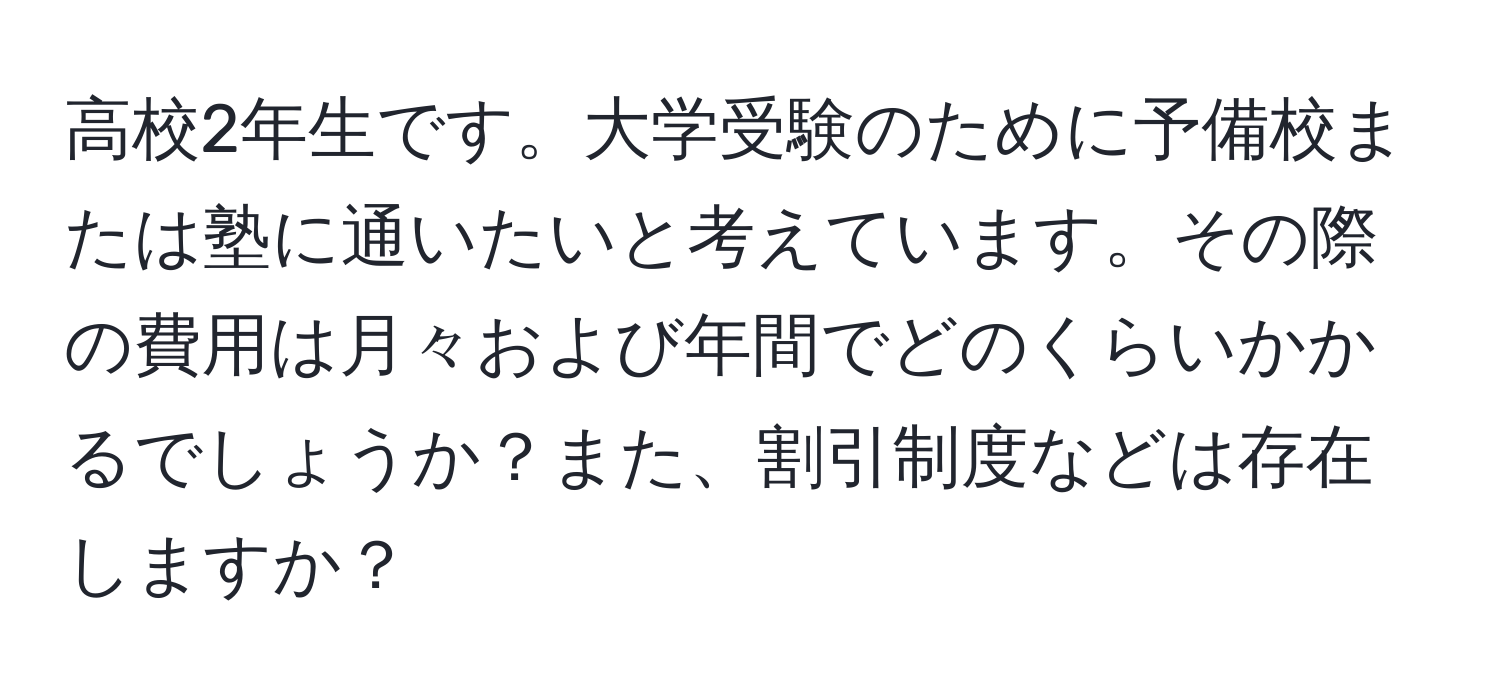 高校2年生です。大学受験のために予備校または塾に通いたいと考えています。その際の費用は月々および年間でどのくらいかかるでしょうか？また、割引制度などは存在しますか？