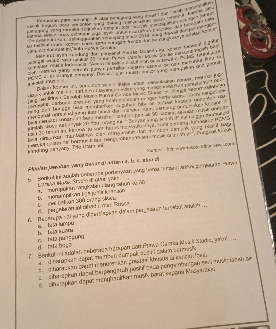 Kehadiran para penampil di atas panggung yang atraktif dan lincah menimbulkan
decak kagum para penonton yang datang menyaksikan acara tersebut, karena aksi
panggung yang mereka suguhkan dengan total banyak mendapatkan acungan jempol
karena selain enak didengar juga layak untuk disaksikan penonton dari beragam usia
“Perayaan ini kami selenggarakan sepanjang tahun 2018, yang diawali dengan mengge
lar festival drum, konser choir, serta beragam lomba dan pamungkasnya adalah konser
Menurut ayah kandung dari penyanyi Andrea Miranda ini, konser tersebut digelar
yang digelar saat ini,"kata Purwa Caraka.
sebagai wujud rasa syukur 30 tahun Purwa Caraka Music Studio bersumbangsih bag
kemajuan musik Indonesia. “Acara ini selalu diikuti oleh para siswa di PCMS, tetapi juga
oleh mereka yang pernah punya pertalian sejarah karena pernah menuntut ilmu di
PCMS di antaranya penyanyi Rossa." ujar musisi senior yang merupakan dan pendiri
Dalam konser ini, penonton selain diajak untuk menyaksikan konser, mereka juga
sekolah music ini.
diajak untuk melihat dari dekat tayangan video yang menggambarkan pengalaman pan-
jang berdirinya Sekolah Music Purwa Caraka Music Studio ini, hingga keberhasilannya
menyabet berbagai prestasi yang telah diperoleh dengan kerja keras. “Kami sangat se-
nang dan bangga bisa memberikan suguhan hiburan terbaik kepada penonton dan
mendapat apresiasi yang luar biasa dari mereka. Kami berharap pertunjukan konser ini
bisa menjadi kenangan bagi mereka." tambah pemilik 90 cabang sekolah musik dengan
jumlah siswa sebanyak 20 ribu orang ini. '' Banyak yang sudah dilalui hingga memasuki
usia 30 tahun ini, karena itu kami harus mensyukurinya, kami berharap kehadiran PCMS
bisa dirasakan manfaatnya oleh masyarakat dan memberi dampak yang positif bagi
mereka dalam hal bermusik dan pengembangan seni musik di tanah air", Pungkas kakak
Sumber : https//wartakota.tribunnews.com
kandung penyanyi Trie Utami ini.
Pilihlah jawaban yang benar di antara a, b, c, atau d!
5. Berikut ini adalah beberapa pertanyaan yang benar tentang artikel pergelaran Purwa
Caraka Musik Studio di atas, yakni ....
a. merupakan rangkaian ulang tahun ke-30
b. menampilkan tiga jenis keahlian
c. melibatkan 300 orang siswa
d. pergelaran ini dihadiri oleh Rossa
6. Beberapa hal yang dipersiapkan dalam pergelaran tersebut adalah …
a. tata lampu
b. tata suara
c. tata panggung
d. tata boga
7. Berikut ini adalah beberapa harapan dari Purwa Caraka Musik Studio, yakni ….
a. diharapkan dapat memberi dampak positif dalam bermusik
b. diharapkan dapat menorehkan prestasi khusus di kancah lokal
c. diharapkan dapat berpengaruh positif pada pengembangan seni music tanah air
d. diharapkan dapat menghadirkan musik barat kepada Masyarakat